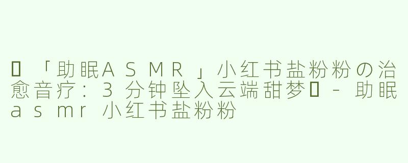 ✨「助眠ASMR」小红书盐粉粉の治愈音疗：3分钟坠入云端甜梦✨