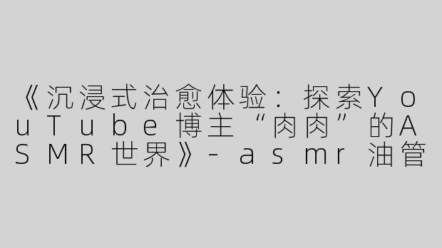 《沉浸式治愈体验：探索YouTube博主“肉肉”的ASMR世界》-asmr油管肉肉