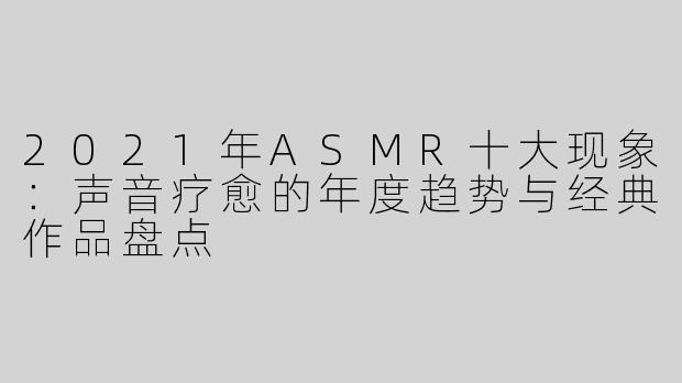 2021年ASMR十大现象：声音疗愈的年度趋势与经典作品盘点