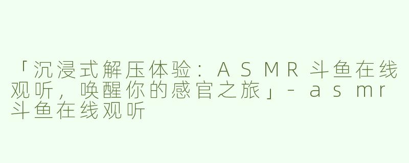 「沉浸式解压体验：ASMR斗鱼在线观听，唤醒你的感官之旅」-asmr斗鱼在线观听