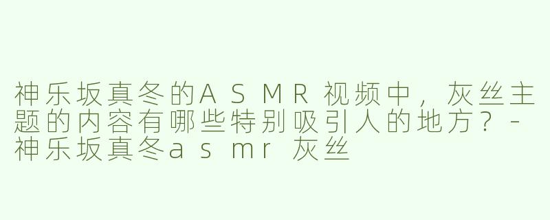 神乐坂真冬的ASMR视频中，灰丝主题的内容有哪些特别吸引人的地方？-神乐坂真冬asmr灰丝