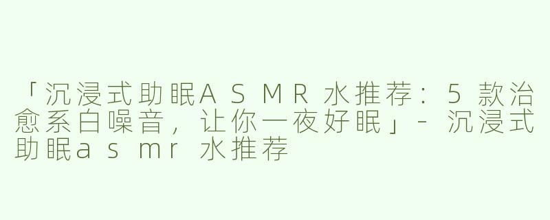「沉浸式助眠ASMR水推荐：5款治愈系白噪音，让你一夜好眠」-沉浸式助眠asmr水推荐
