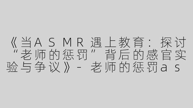 《当ASMR遇上教育：探讨“老师的惩罚”背后的感官实验与争议》-老师的惩罚asmr
