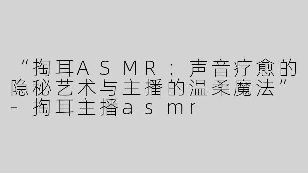 “掏耳ASMR：声音疗愈的隐秘艺术与主播的温柔魔法”-掏耳主播asmr