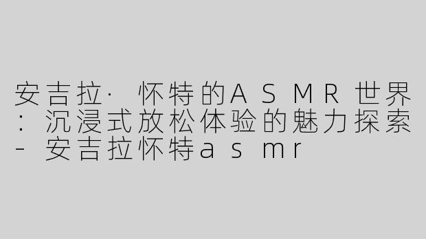 安吉拉·怀特的ASMR世界：沉浸式放松体验的魅力探索-安吉拉怀特asmr