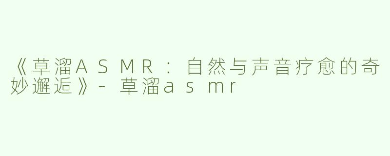 《草溜ASMR：自然与声音疗愈的奇妙邂逅》-草溜asmr
