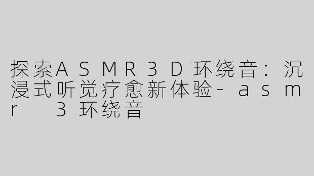 探索ASMR3D环绕音：沉浸式听觉疗愈新体验-asmr 3环绕音