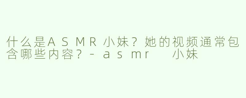 什么是ASMR小妹？她的视频通常包含哪些内容？-asmr 小妹