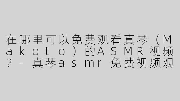 在哪里可以免费观看真琴（Makoto）的ASMR视频？-真琴asmr免费视频观看