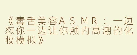 《毒舌美容ASMR：一边怼你一边让你颅内高潮的化妆模拟》