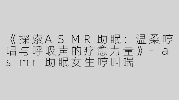 《探索ASMR助眠：温柔哼唱与呼吸声的疗愈力量》-asmr助眠女生哼叫喘