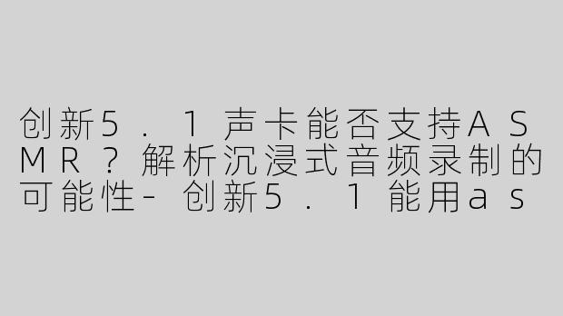 创新5.1声卡能否支持ASMR？解析沉浸式音频录制的可能性-创新5.1能用asmr吗