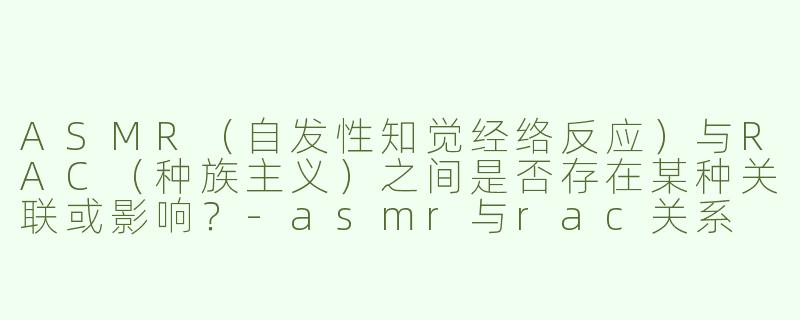 ASMR（自发性知觉经络反应）与RAC（种族主义）之间是否存在某种关联或影响？-asmr与rac关系