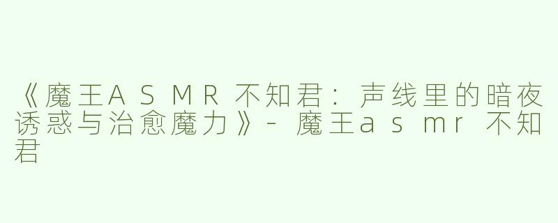 《魔王ASMR不知君：声线里的暗夜诱惑与治愈魔力》-魔王asmr不知君