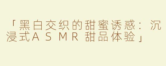 「黑白交织的甜蜜诱惑：沉浸式ASMR甜品体验」