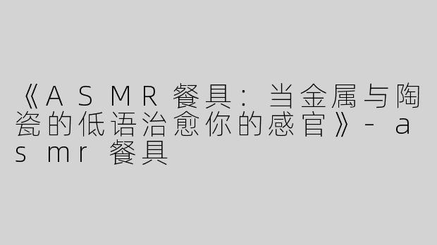 《ASMR餐具：当金属与陶瓷的低语治愈你的感官》-asmr餐具