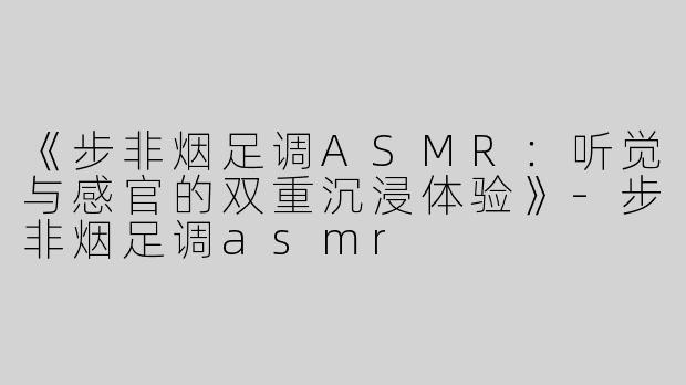 《步非烟足调ASMR：听觉与感官的双重沉浸体验》-步非烟足调asmr