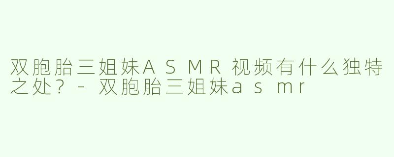 双胞胎三姐妹ASMR视频有什么独特之处？-双胞胎三姐妹asmr