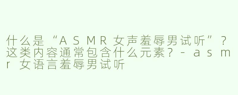 什么是“ASMR女声羞辱男试听”？这类内容通常包含什么元素？-asmr女语言羞辱男试听