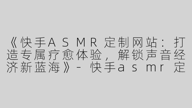 《快手ASMR定制网站：打造专属疗愈体验，解锁声音经济新蓝海》-快手asmr定制网站