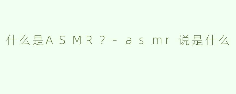 什么是ASMR？-asmr说是什么