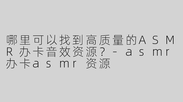 哪里可以找到高质量的ASMR办卡音效资源？-asmr办卡asmr资源