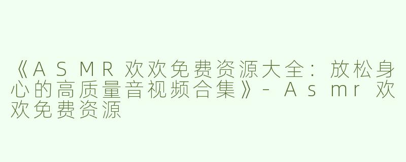 《ASMR欢欢免费资源大全：放松身心的高质量音视频合集》-Asmr欢欢免费资源