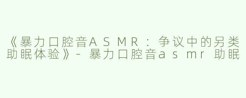 《暴力口腔音ASMR：争议中的另类助眠体验》-暴力口腔音asmr助眠