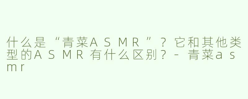 什么是“青菜ASMR”？它和其他类型的ASMR有什么区别？-青菜asmr