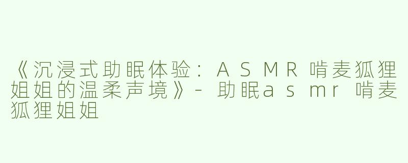 《沉浸式助眠体验：ASMR啃麦狐狸姐姐的温柔声境》-助眠asmr啃麦狐狸姐姐