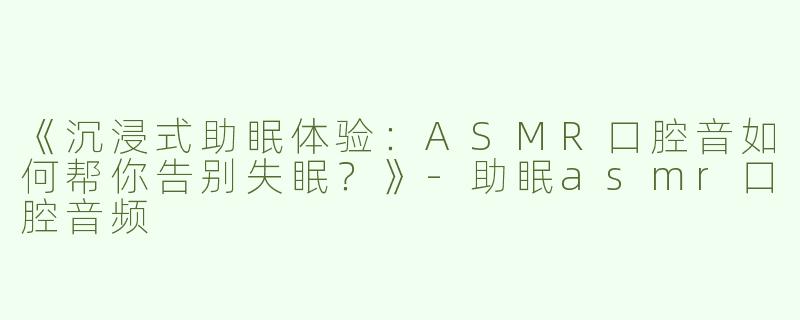《沉浸式助眠体验：ASMR口腔音如何帮你告别失眠？》-助眠asmr口腔音频