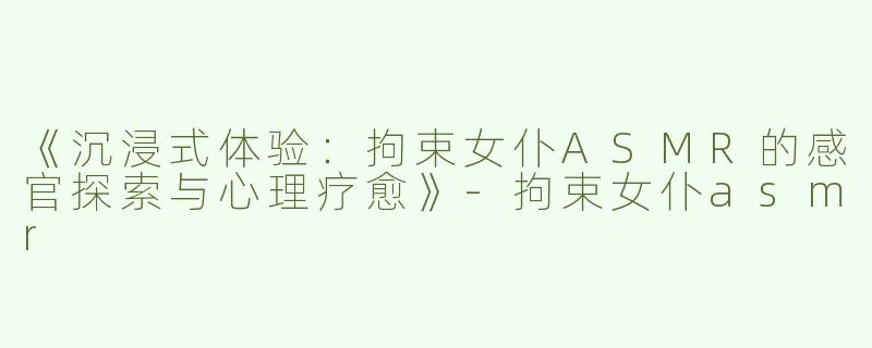 《沉浸式体验：拘束女仆ASMR的感官探索与心理疗愈》-拘束女仆asmr