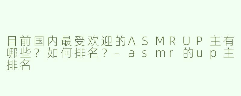 目前国内最受欢迎的ASMRUP主有哪些？如何排名？-asmr的up主排名