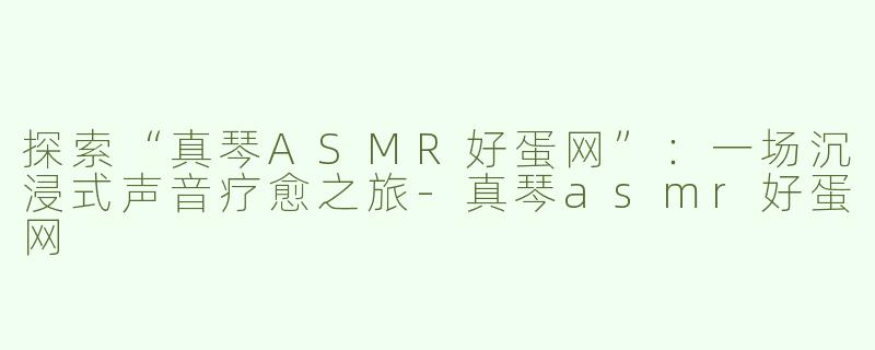 探索“真琴ASMR好蛋网”：一场沉浸式声音疗愈之旅-真琴asmr好蛋网