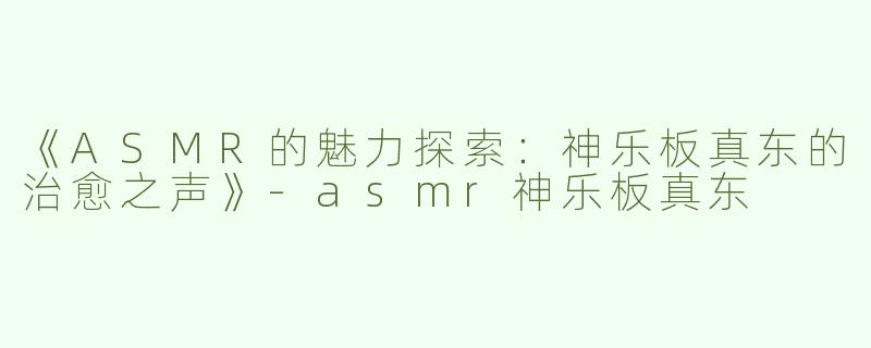 《ASMR的魅力探索：神乐板真东的治愈之声》-asmr神乐板真东