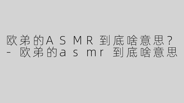 欧弟的ASMR到底啥意思？-欧弟的asmr到底啥意思