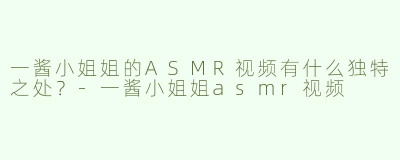 一酱小姐姐的ASMR视频有什么独特之处？