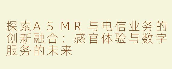 探索ASMR与电信业务的创新融合：感官体验与数字服务的未来