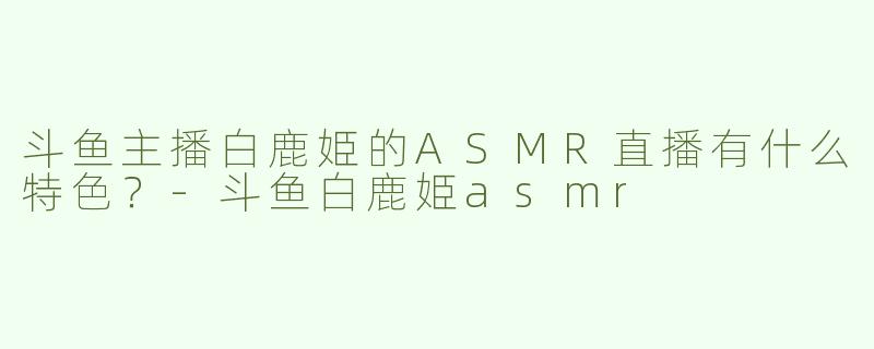 斗鱼主播白鹿姫的ASMR直播有什么特色？