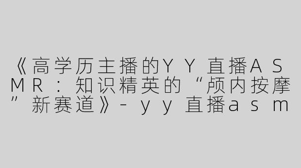 《高学历主播的YY直播ASMR：知识精英的“颅内按摩”新赛道》-yy直播asmr高学历