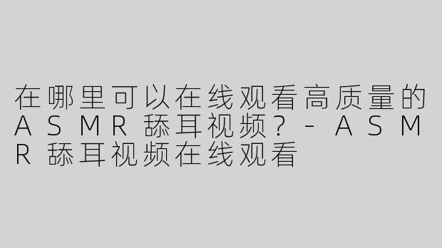 在哪里可以在线观看高质量的ASMR舔耳视频？-ASMR舔耳视频在线观看