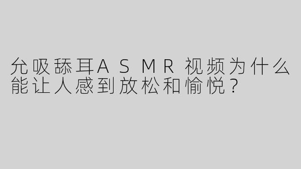 允吸舔耳ASMR视频为什么能让人感到放松和愉悦？