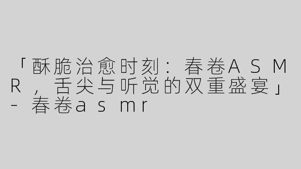 「酥脆治愈时刻：春卷ASMR，舌尖与听觉的双重盛宴」-春卷asmr