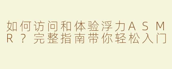如何访问和体验浮力ASMR？完整指南带你轻松入门