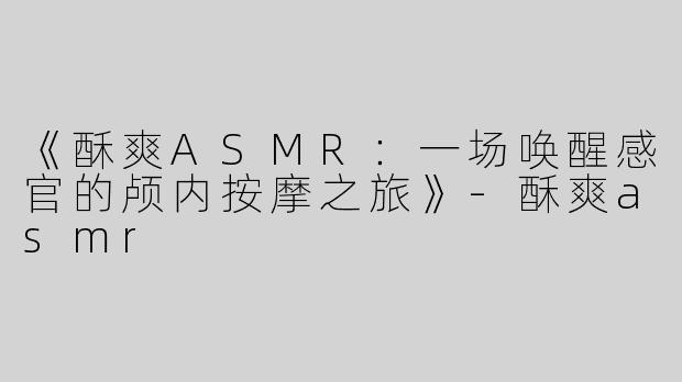 《酥爽ASMR：一场唤醒感官的颅内按摩之旅》-酥爽asmr