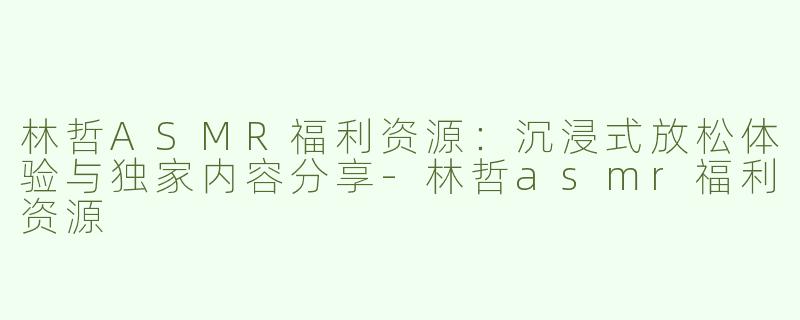 林哲ASMR福利资源：沉浸式放松体验与独家内容分享-林哲asmr福利资源