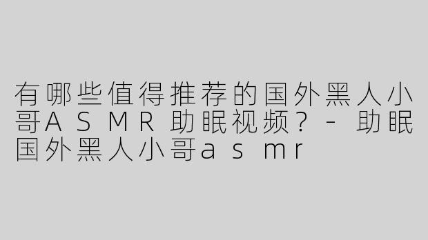 有哪些值得推荐的国外黑人小哥ASMR助眠视频？-助眠国外黑人小哥asmr