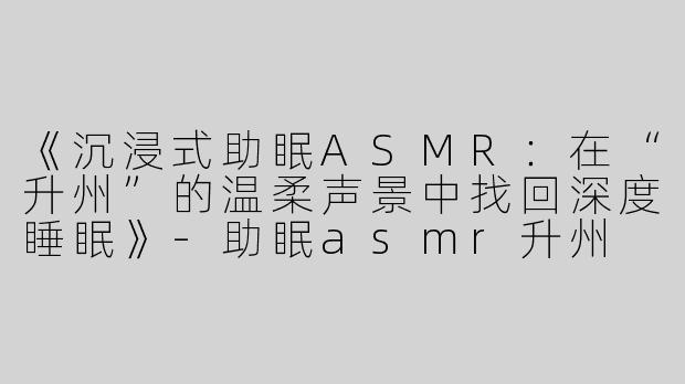 《沉浸式助眠ASMR：在“升州”的温柔声景中找回深度睡眠》-助眠asmr升州