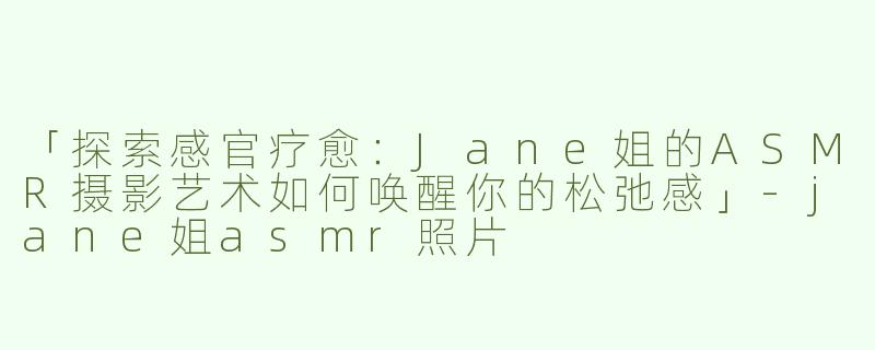 「探索感官疗愈：Jane姐的ASMR摄影艺术如何唤醒你的松弛感」-jane姐asmr照片