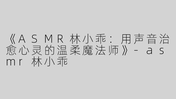 《ASMR林小乖：用声音治愈心灵的温柔魔法师》-asmr林小乖